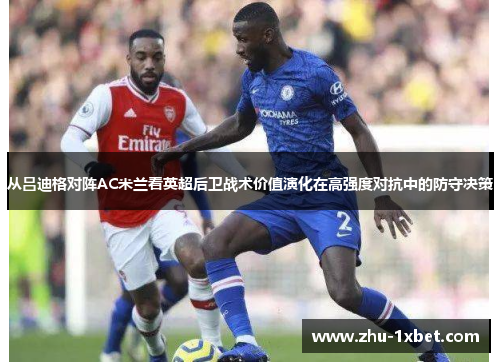 从吕迪格对阵AC米兰看英超后卫战术价值演化在高强度对抗中的防守决策 从吕迪格对阵AC米兰看英超后卫战术价值演化在高强度对抗中的防守决策