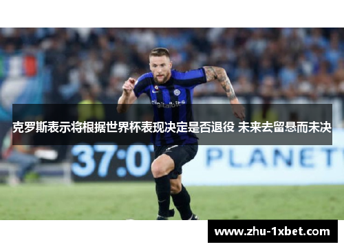 克罗斯表示将根据世界杯表现决定是否退役 未来去留悬而未决