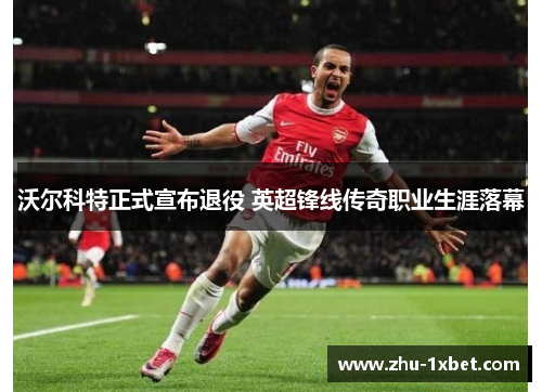 沃尔科特正式宣布退役 英超锋线传奇职业生涯落幕