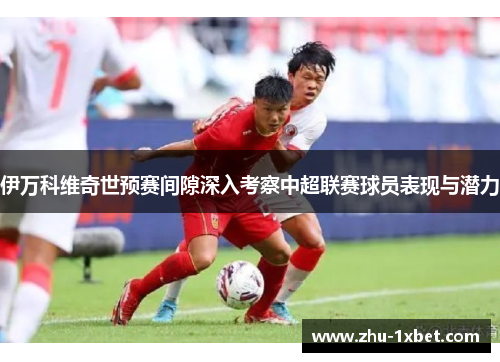 伊万科维奇世预赛间隙深入考察中超联赛球员表现与潜力 伊万科维奇世预赛间隙深入考察中超联赛球员表现与潜力