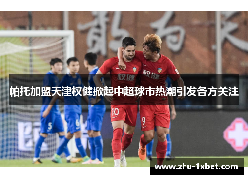 帕托加盟天津权健掀起中超球市热潮引发各方关注