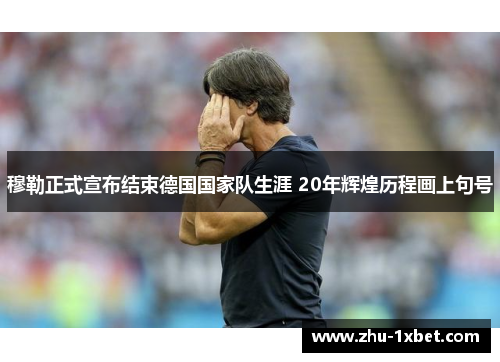 穆勒正式宣布结束德国国家队生涯 20年辉煌历程画上句号